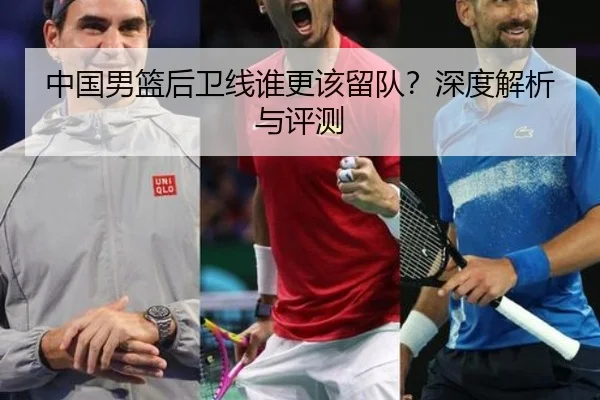 中国男篮后卫线谁更该留队？深度解析与评测